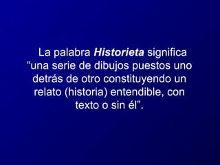 La palabra Historieta significa
“una serie de dibujos puestos uno
detrás de otro constituyendo un
relato (historia) entendible, con
texto o sin él”.

 