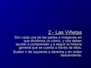 2.- Las Viñetas
Son cada una de las partes ó imágenes en
que dividimos un cómic, y nos deben
ayudar a comprender y a seguir la historia
general que se cuenta a través de ellas.
Suelen ir de izquierda a derecha y en orden
descendente.

 