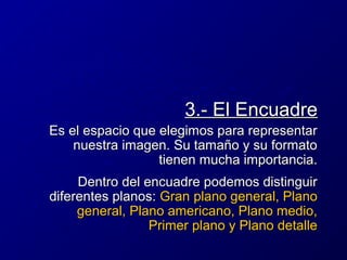 3.- El Encuadre
Es el espacio que elegimos para representar
nuestra imagen. Su tamaño y su formato
tienen mucha importancia.
Dentro del encuadre podemos distinguir
diferentes planos: Gran plano general, Plano
general, Plano americano, Plano medio,
Primer plano y Plano detalle

 