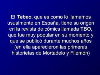 El Tebeo, que es como lo llamamos
usualmente en España, tiene su origen
en la revista de cómics llamada TBO,
que fue muy popular en su momento y
que se publicó durante muchos años
(en ella aparecieron las primeras
historietas de Mortadelo y Filemón)

 