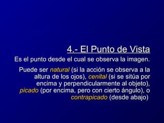 4.- El Punto de Vista
Es el punto desde el cual se observa la imagen.
Puede ser natural (si la acción se observa a la
altura de los ojos), cenital (si se sitúa por
encima y perpendicularmente al objeto),
picado (por encima, pero con cierto ángulo), o
contrapicado (desde abajo)

 