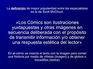 La definición de mayor popularidad entre los especialistas
es la de Scott McCloud:

«Los Cómics son ilustraciones
yuxtapuestas y otras imágenes en
secuencia deliberada con el propósito
de transmitir información y/o obtener
una respuesta estética del lector»
En el cómic se mezcla el texto con la imagen para contar
una historia por medio de viñetas (imagen) y de globos o
bocadillos (textos)

 