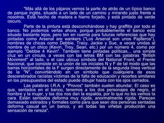 "Más allá de los pájaros vemos la parte de atrás de un típico banco
de parque inglés, situado a un lado de un camino y mirando justo frente a
nosotros. Está hecho de madera e hierro forjado, y está pintado de verde
oscuro.
Parte de la pintura está desconchándose y hay graffitis por todo el
banco. No podemos verlas ahora, porque probablemente el banco está
situado bastante lejos, pero ten en cuenta para futuras referencias que hay
pintadas como Arsenal are wankers ("Los Arsenal son unos Pajilleros"),
nombres de chicas como Debbie, Tracy, Jackie y Sue, a veces unidas al
nombre de un chico (Kevin, Troy, Sean, etc.) por un número 4, como por
ejemplo "Debbie 4 Kevin". También tiene pintadas políticas... una simple
cruz en un círculo, a veces con las letras BM con las palabras "British
Moviment" al lado, o el casi ubicuo símbolo del National Front, el Frente
Nacional, que consiste en la unión de las iniciales N y F de tal modo que las
barras horizontales de la F surgen directamente de la segunda línea vertical
de la "N", convirtiéndolo en un símbolo que cualquiera de esos
descerebrados racistas víctimas de la falta de educación y recortes similares
en los presupuestos del estado puede dibujar hasta con los ojos cerrados.
Las palabras I.R.A. y "Provos" también suelen abundar. El caso es
que, sentados en el banco, tenemos a los dos personajes de negro, el
hombre y la mujer, y los dos nos dan la espalda, por lo que no les vemos la
cara. Están sentados deforma muy rígida, anormalmente rígida. Parecen
demasiado estirados y formales como para que sean dos personas sentadas
deforma casual en un banco, y en todas las viñetas producirán una
sensación de rareza".

 