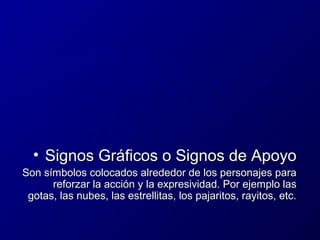 • Signos Gráficos o Signos de Apoyo
Son símbolos colocados alrededor de los personajes para
reforzar la acción y la expresividad. Por ejemplo las
gotas, las nubes, las estrellitas, los pajaritos, rayitos, etc.

 