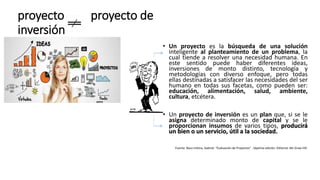 proyecto proyecto de
inversión
• Un proyecto es la búsqueda de una solución
inteligente al planteamiento de un problema, la
cual tiende a resolver una necesidad humana. En
este sentido puede haber diferentes ideas,
inversiones de monto distinto, tecnología y
metodologías con diverso enfoque, pero todas
ellas destinadas a satisfacer las necesidades del ser
humano en todas sus facetas, como pueden ser:
educación, alimentación, salud, ambiente,
cultura, etcétera.
• Un proyecto de inversión es un plan que, si se le
asigna determinado monto de capital y se le
proporcionan insumos de varios tipos, producirá
un bien o un servicio, útil a la sociedad.
Fuente: Baca Urbina, Gabriel. “Evaluación de Proyectos” . Séptima edición. Editorial: Mc Graw Hill.
 
