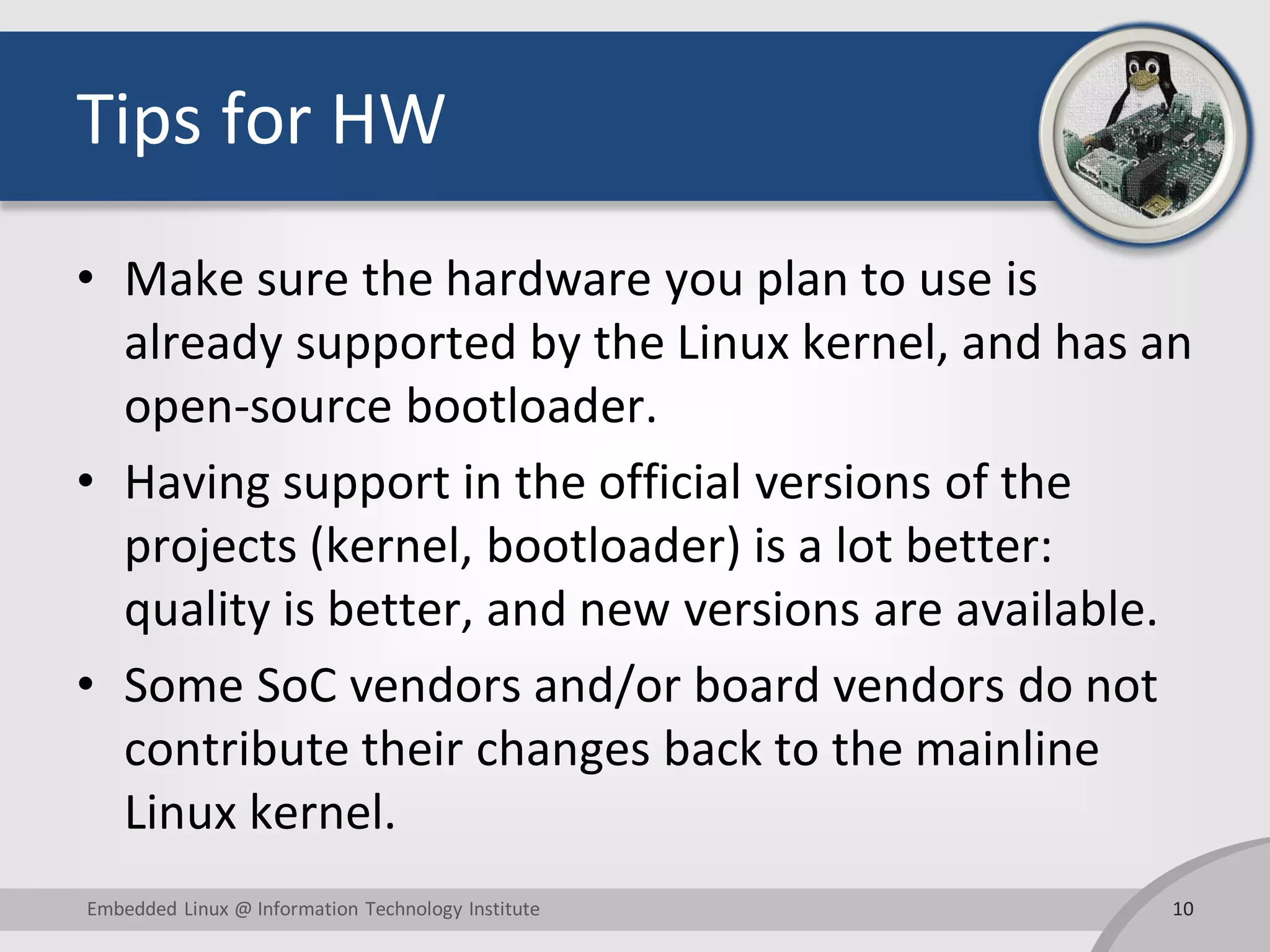 Tips for HW
• Make sure the hardware you plan to use is
already supported by the Linux kernel, and has an
open-source bootloader.
• Having support in the official versions of the
projects (kernel, bootloader) is a lot better:
quality is better, and new versions are available.
• Some SoC vendors and/or board vendors do not
contribute their changes back to the mainline
Linux kernel.
10Embedded Linux @ Information Technology Institute
 