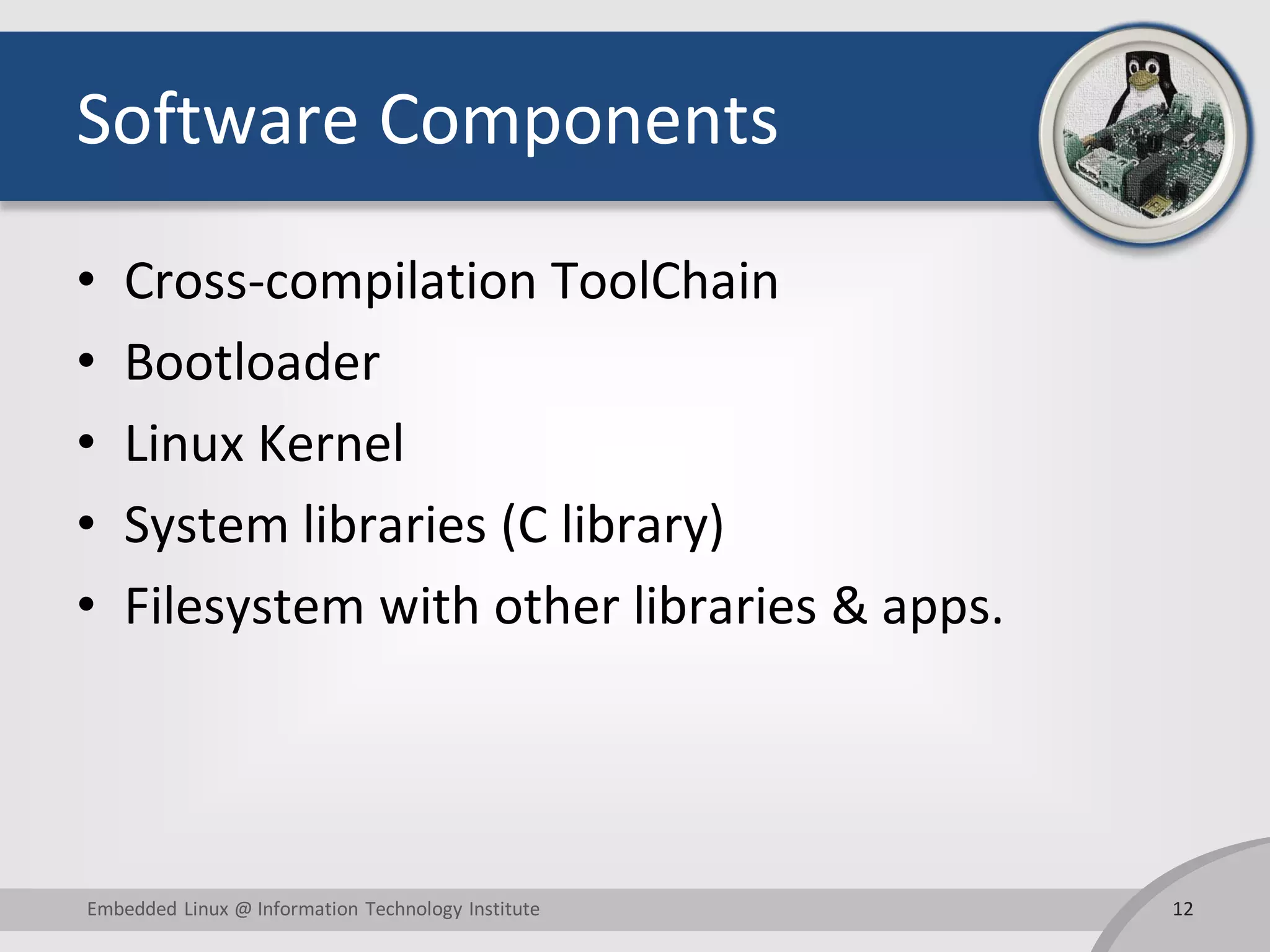 Software Components
• Cross-compilation ToolChain
• Bootloader
• Linux Kernel
• System libraries (C library)
• Filesystem with other libraries & apps.
12Embedded Linux @ Information Technology Institute
 