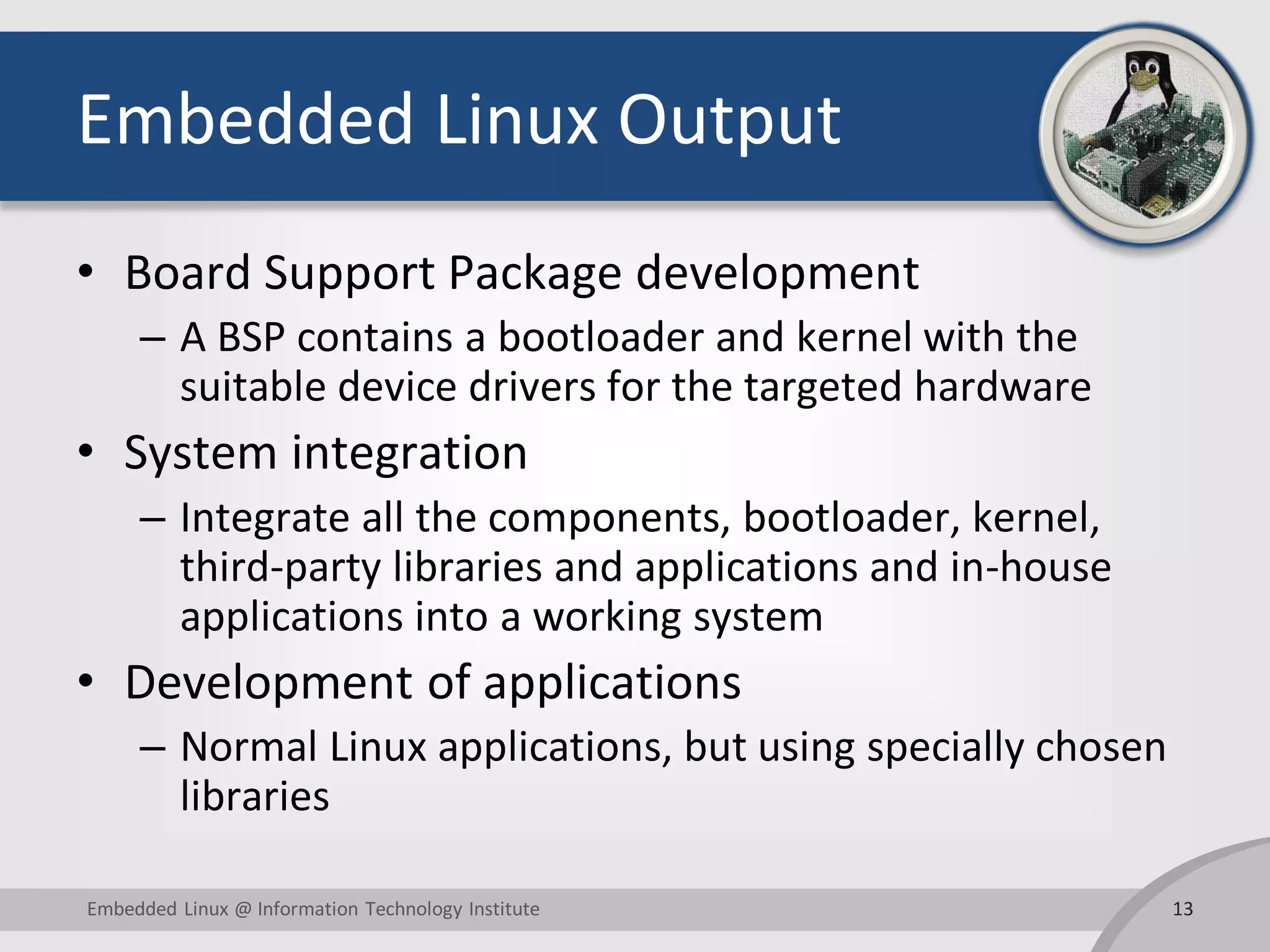 Embedded Linux Output
• Board Support Package development
– A BSP contains a bootloader and kernel with the
suitable device drivers for the targeted hardware
• System integration
– Integrate all the components, bootloader, kernel,
third-party libraries and applications and in-house
applications into a working system
• Development of applications
– Normal Linux applications, but using specially chosen
libraries
13Embedded Linux @ Information Technology Institute
 