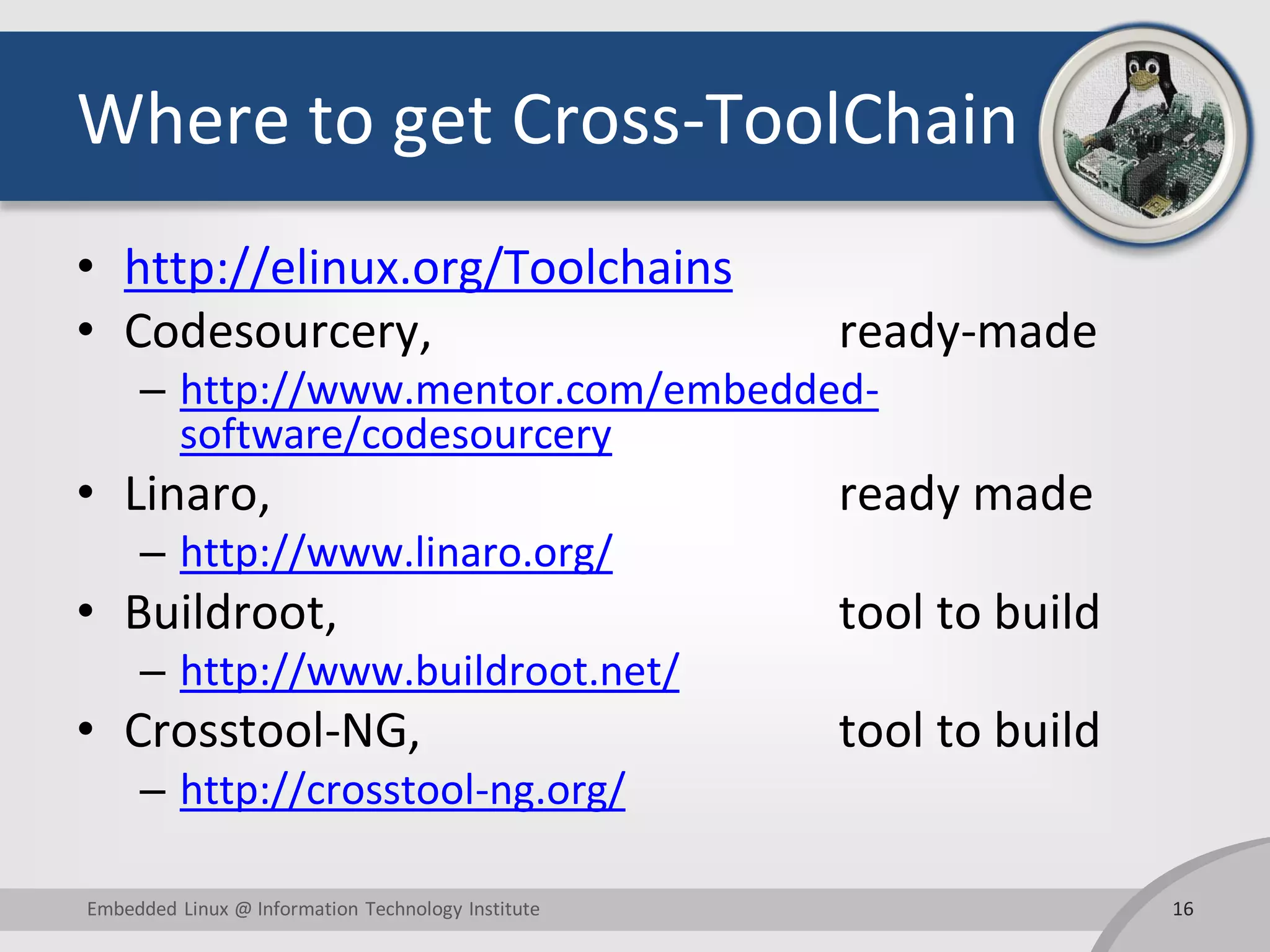 Where to get Cross-ToolChain
• http://elinux.org/Toolchains
• Codesourcery, ready-made
– http://www.mentor.com/embedded-
software/codesourcery
• Linaro, ready made
– http://www.linaro.org/
• Buildroot, tool to build
– http://www.buildroot.net/
• Crosstool-NG, tool to build
– http://crosstool-ng.org/
16Embedded Linux @ Information Technology Institute
 