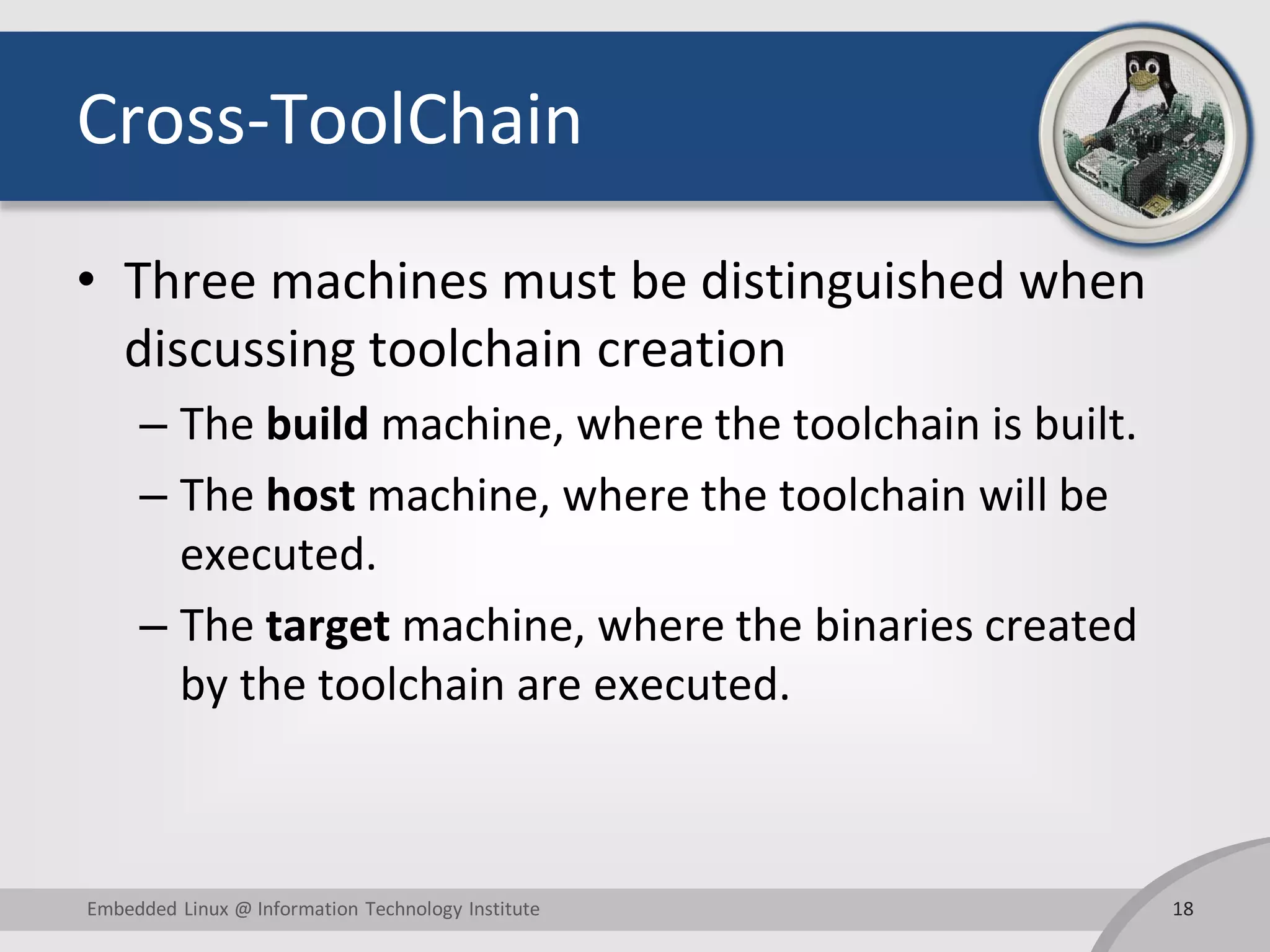 Cross-ToolChain
• Three machines must be distinguished when
discussing toolchain creation
– The build machine, where the toolchain is built.
– The host machine, where the toolchain will be
executed.
– The target machine, where the binaries created
by the toolchain are executed.
18Embedded Linux @ Information Technology Institute
 