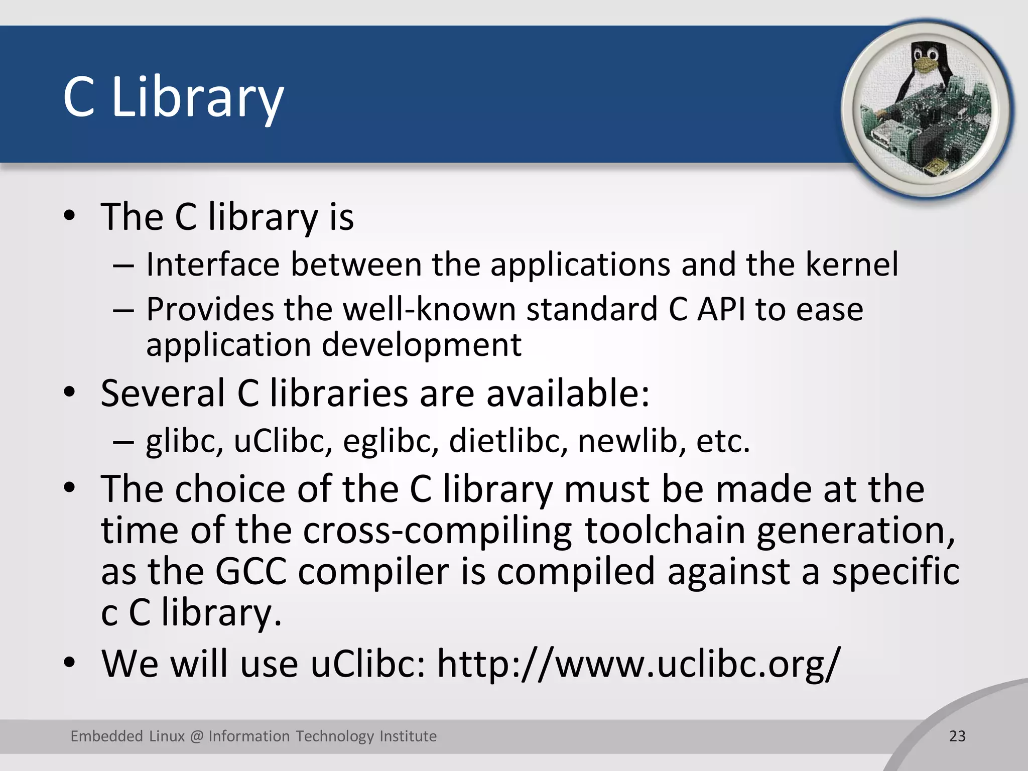C Library
• The C library is
– Interface between the applications and the kernel
– Provides the well-known standard C API to ease
application development
• Several C libraries are available:
– glibc, uClibc, eglibc, dietlibc, newlib, etc.
• The choice of the C library must be made at the
time of the cross-compiling toolchain generation,
as the GCC compiler is compiled against a specific
c C library.
• We will use uClibc: http://www.uclibc.org/
23Embedded Linux @ Information Technology Institute
 
