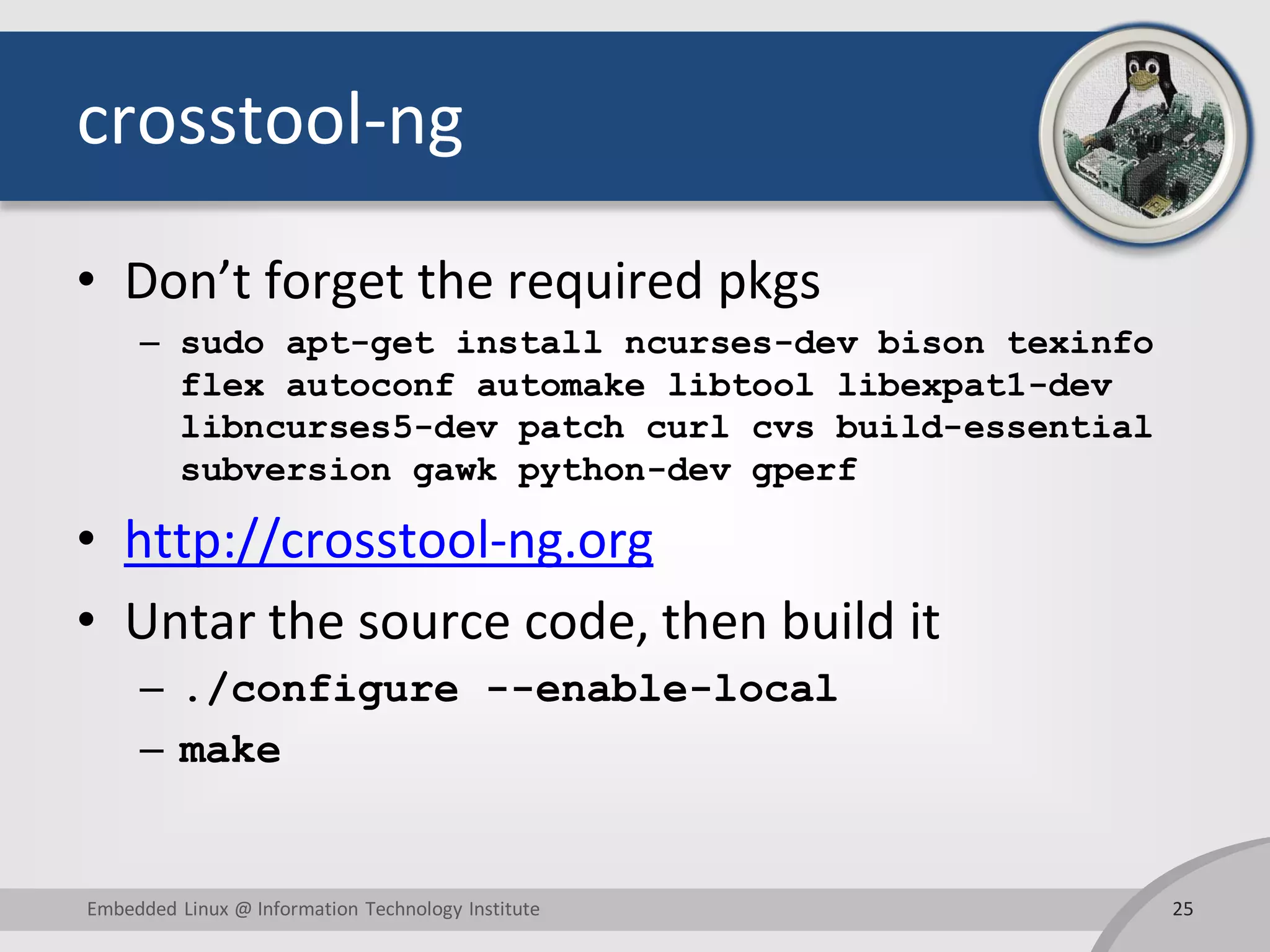crosstool-ng
• Don’t forget the required pkgs
– sudo apt-get install ncurses-dev bison texinfo
flex autoconf automake libtool libexpat1-dev
libncurses5-dev patch curl cvs build-essential
subversion gawk python-dev gperf
• http://crosstool-ng.org
• Untar the source code, then build it
– ./configure --enable-local
– make
25Embedded Linux @ Information Technology Institute
 