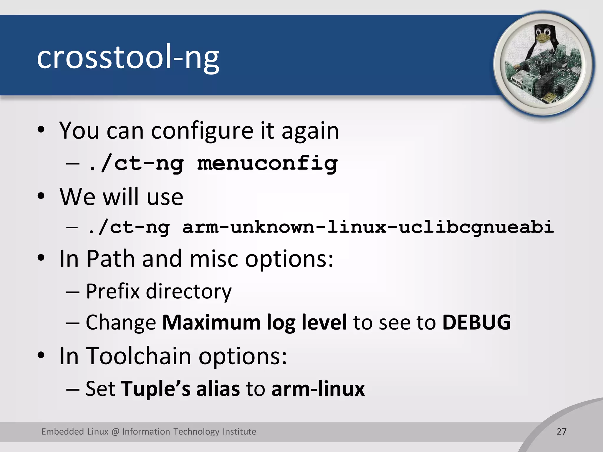 crosstool-ng
• You can configure it again
– ./ct-ng menuconfig
• We will use
– ./ct-ng arm-unknown-linux-uclibcgnueabi
• In Path and misc options:
– Prefix directory
– Change Maximum log level to see to DEBUG
• In Toolchain options:
– Set Tuple’s alias to arm-linux
27Embedded Linux @ Information Technology Institute
 