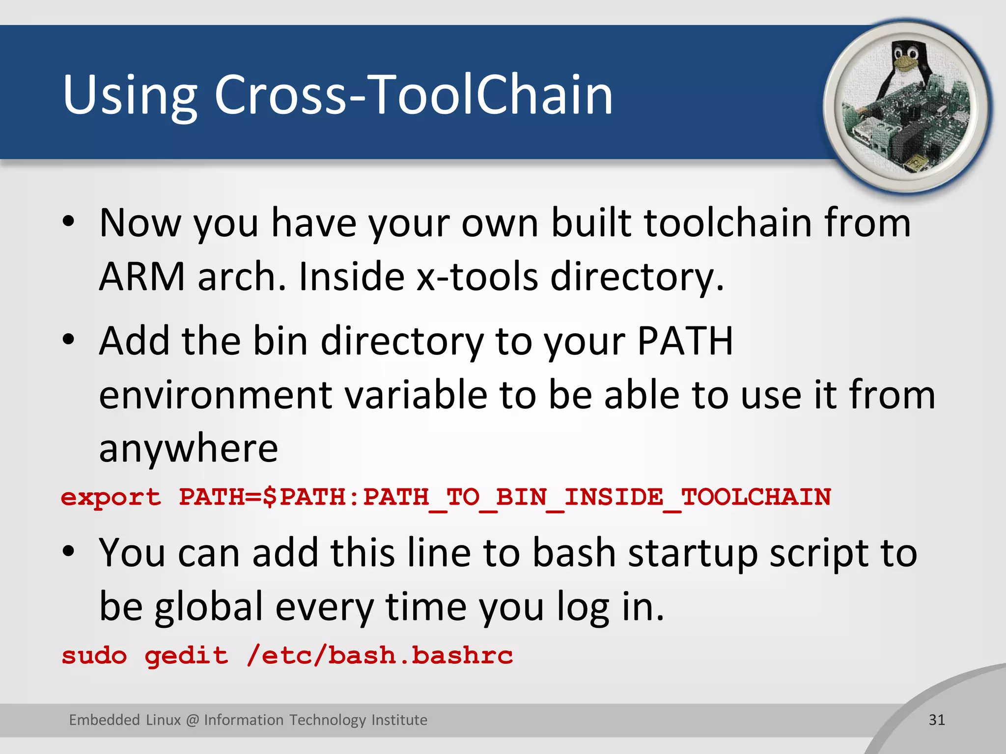 Using Cross-ToolChain
• Now you have your own built toolchain from
ARM arch. Inside x-tools directory.
• Add the bin directory to your PATH
environment variable to be able to use it from
anywhere
export PATH=$PATH:PATH_TO_BIN_INSIDE_TOOLCHAIN
• You can add this line to bash startup script to
be global every time you log in.
sudo gedit /etc/bash.bashrc
31Embedded Linux @ Information Technology Institute
 