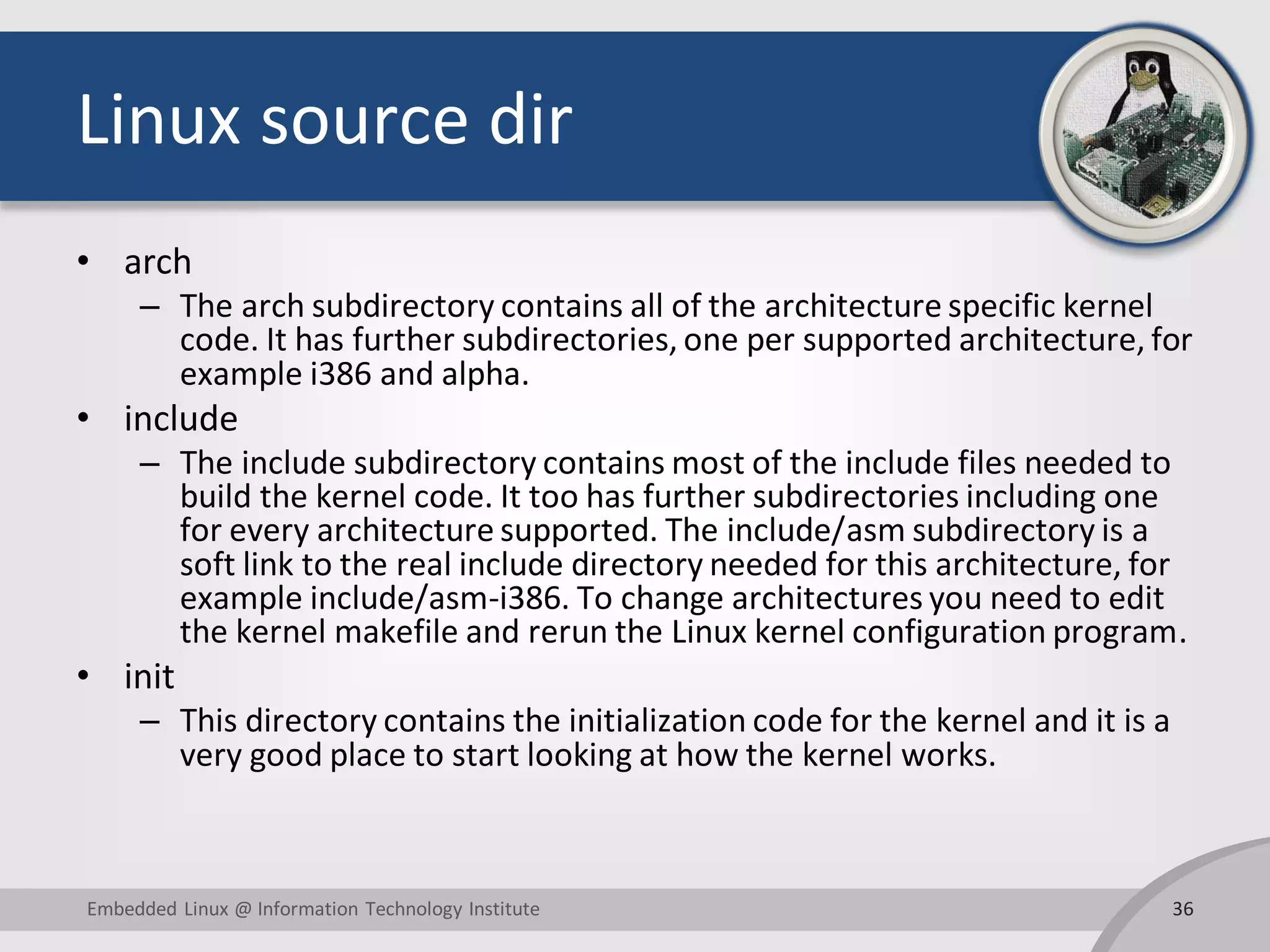 Linux source dir
• arch
– The arch subdirectory contains all of the architecture specific kernel
code. It has further subdirectories, one per supported architecture, for
example i386 and alpha.
• include
– The include subdirectory contains most of the include files needed to
build the kernel code. It too has further subdirectories including one
for every architecture supported. The include/asm subdirectory is a
soft link to the real include directory needed for this architecture, for
example include/asm-i386. To change architectures you need to edit
the kernel makefile and rerun the Linux kernel configuration program.
• init
– This directory contains the initialization code for the kernel and it is a
very good place to start looking at how the kernel works.
36Embedded Linux @ Information Technology Institute
 