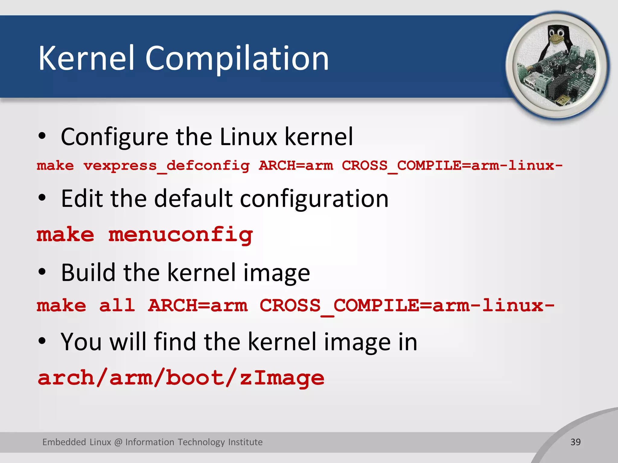 Kernel Compilation
• Configure the Linux kernel
make vexpress_defconfig ARCH=arm CROSS_COMPILE=arm-linux-
• Edit the default configuration
make menuconfig
• Build the kernel image
make all ARCH=arm CROSS_COMPILE=arm-linux-
• You will find the kernel image in
arch/arm/boot/zImage
39Embedded Linux @ Information Technology Institute
 