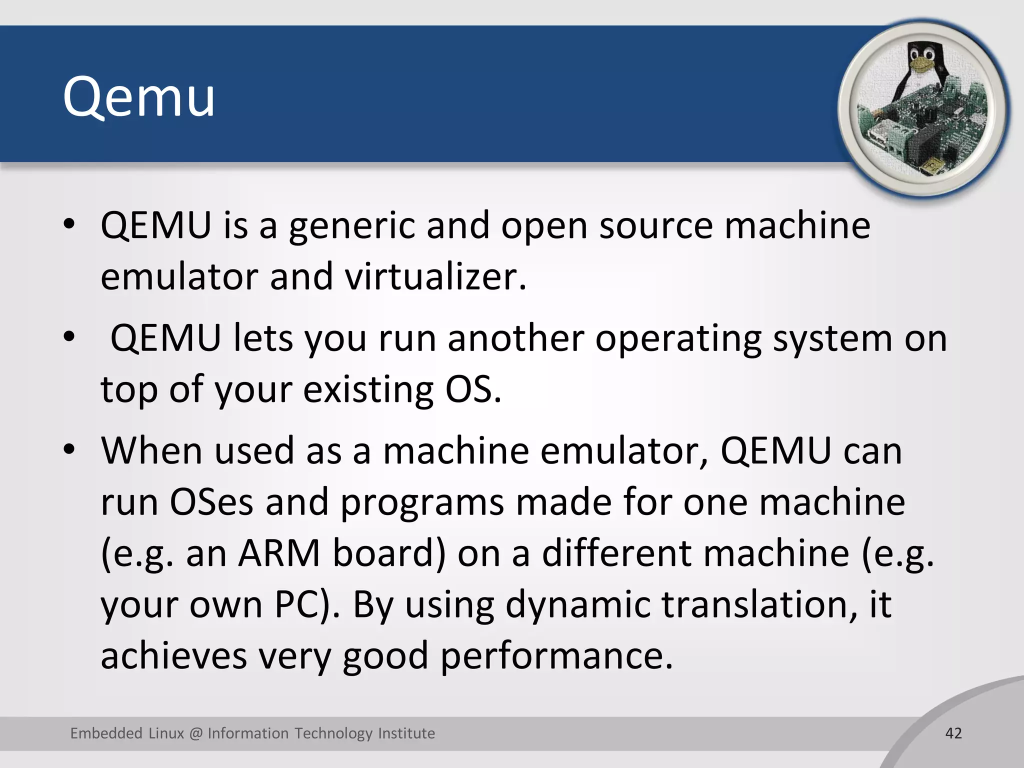Qemu
• QEMU is a generic and open source machine
emulator and virtualizer.
• QEMU lets you run another operating system on
top of your existing OS.
• When used as a machine emulator, QEMU can
run OSes and programs made for one machine
(e.g. an ARM board) on a different machine (e.g.
your own PC). By using dynamic translation, it
achieves very good performance.
42Embedded Linux @ Information Technology Institute
 