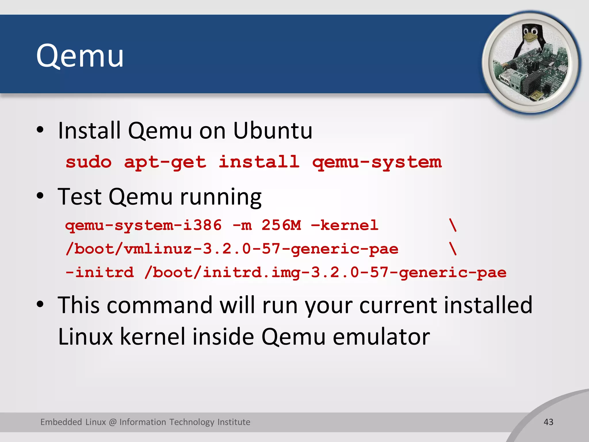 Qemu
• Install Qemu on Ubuntu
sudo apt-get install qemu-system
• Test Qemu running
qemu-system-i386 -m 256M –kernel 
/boot/vmlinuz-3.2.0-57-generic-pae 
-initrd /boot/initrd.img-3.2.0-57-generic-pae
• This command will run your current installed
Linux kernel inside Qemu emulator
43Embedded Linux @ Information Technology Institute
 