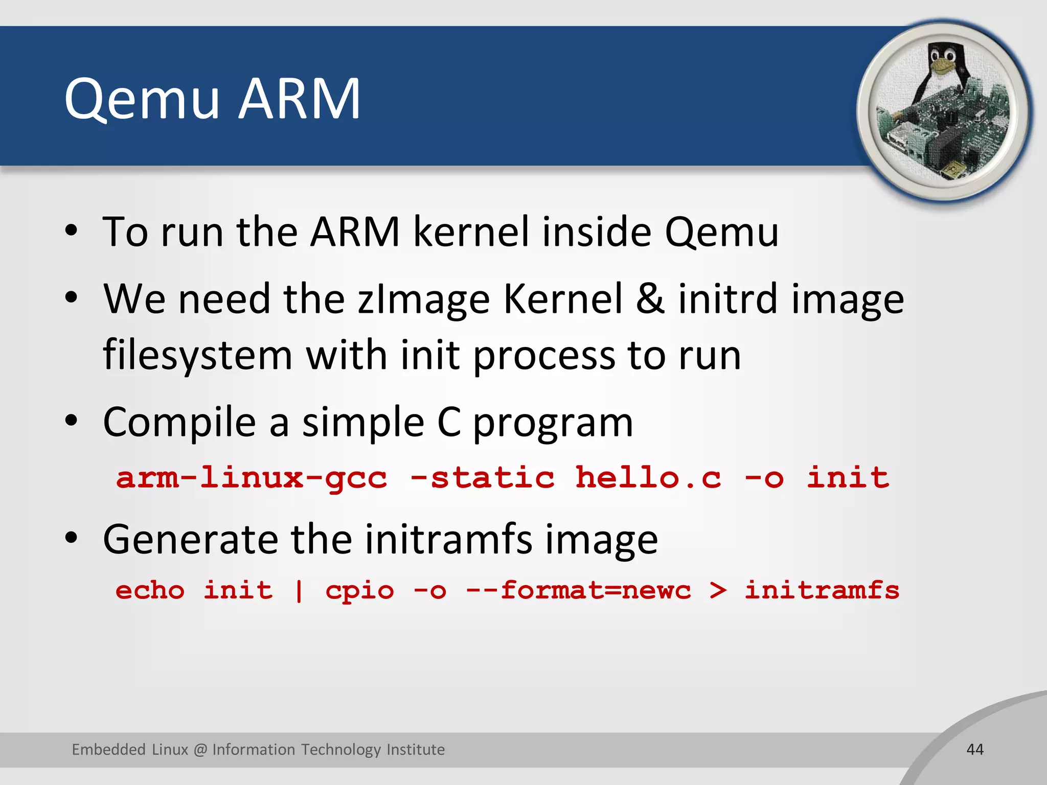 Qemu ARM
• To run the ARM kernel inside Qemu
• We need the zImage Kernel & initrd image
filesystem with init process to run
• Compile a simple C program
arm-linux-gcc -static hello.c -o init
• Generate the initramfs image
echo init | cpio -o --format=newc > initramfs
44Embedded Linux @ Information Technology Institute
 