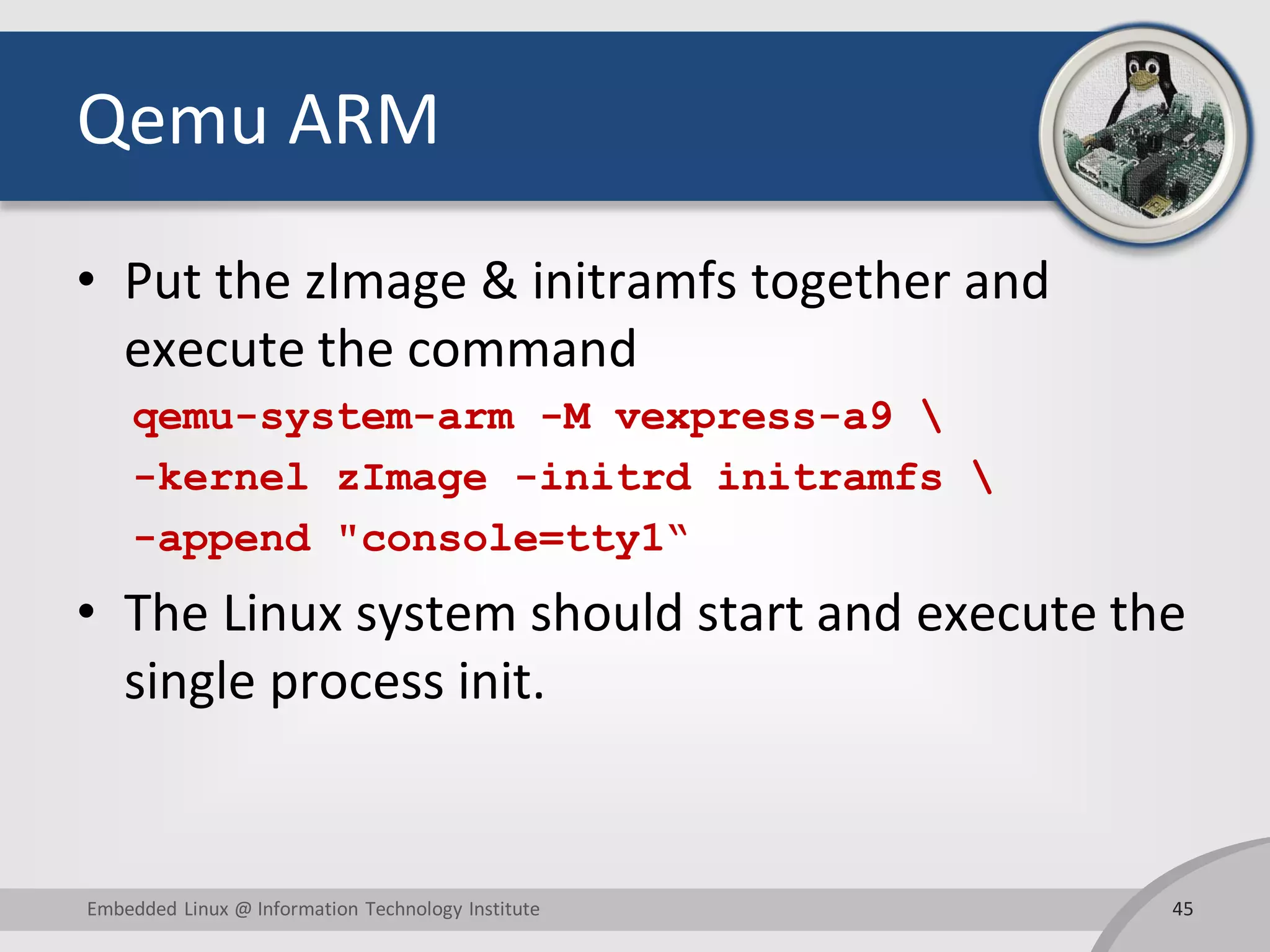 Qemu ARM
• Put the zImage & initramfs together and
execute the command
qemu-system-arm -M vexpress-a9 
-kernel zImage -initrd initramfs 
-append "console=tty1“
• The Linux system should start and execute the
single process init.
45Embedded Linux @ Information Technology Institute
 
