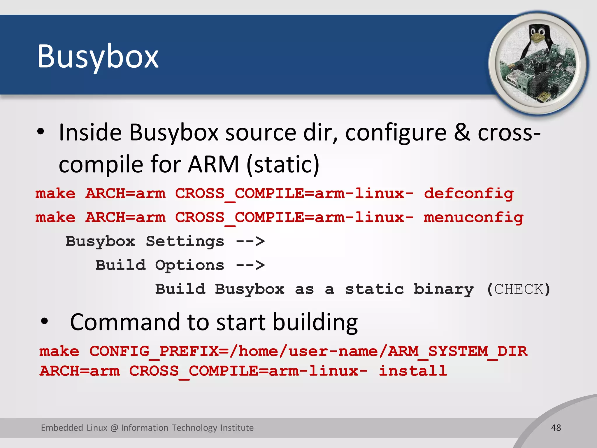 Busybox
• Inside Busybox source dir, configure & cross-
compile for ARM (static)
make ARCH=arm CROSS_COMPILE=arm-linux- defconfig
make ARCH=arm CROSS_COMPILE=arm-linux- menuconfig
Busybox Settings -->
Build Options -->
Build Busybox as a static binary (CHECK)
• Command to start building
make CONFIG_PREFIX=/home/user-name/ARM_SYSTEM_DIR
ARCH=arm CROSS_COMPILE=arm-linux- install
48Embedded Linux @ Information Technology Institute
 