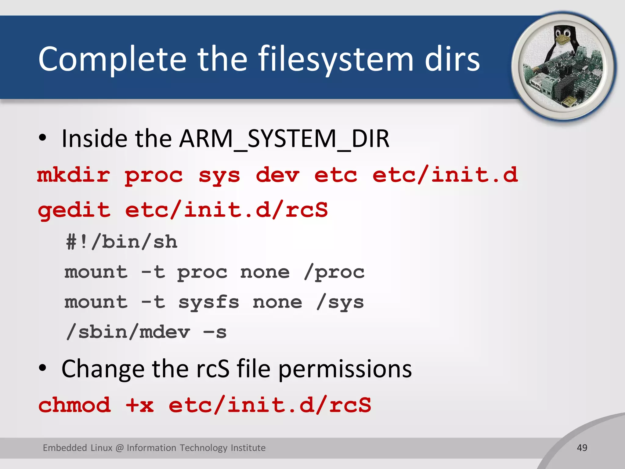 Complete the filesystem dirs
• Inside the ARM_SYSTEM_DIR
mkdir proc sys dev etc etc/init.d
gedit etc/init.d/rcS
#!/bin/sh
mount -t proc none /proc
mount -t sysfs none /sys
/sbin/mdev –s
• Change the rcS file permissions
chmod +x etc/init.d/rcS
49Embedded Linux @ Information Technology Institute
 