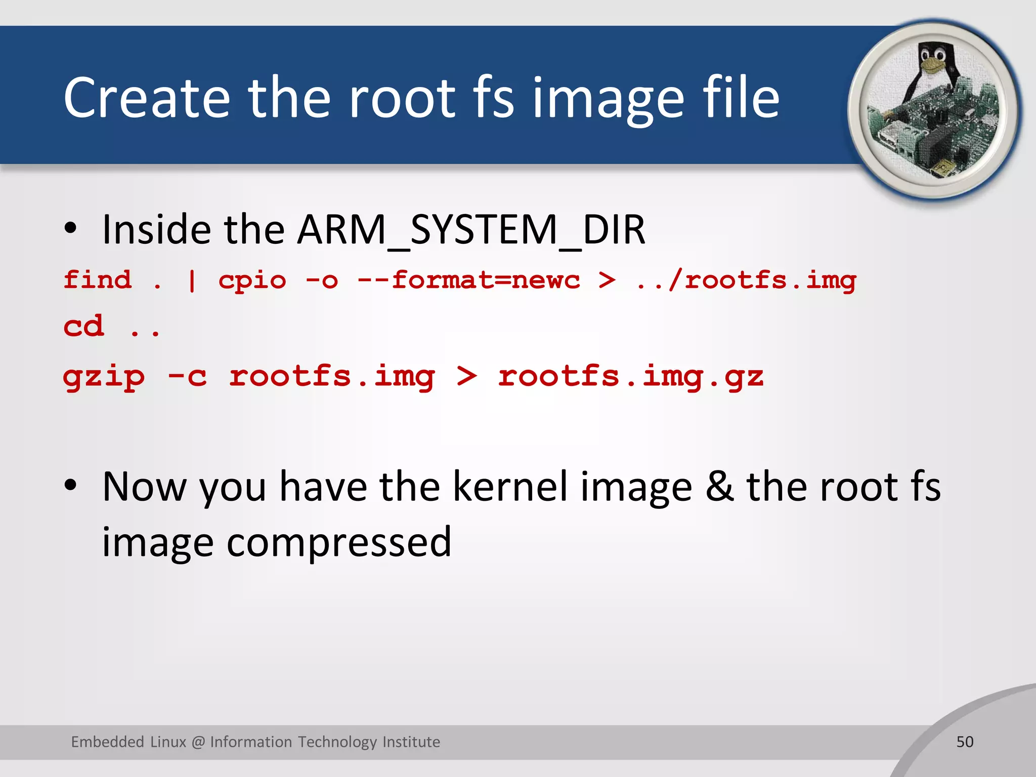 Create the root fs image file
• Inside the ARM_SYSTEM_DIR
find . | cpio -o --format=newc > ../rootfs.img
cd ..
gzip -c rootfs.img > rootfs.img.gz
• Now you have the kernel image & the root fs
image compressed
50Embedded Linux @ Information Technology Institute
 