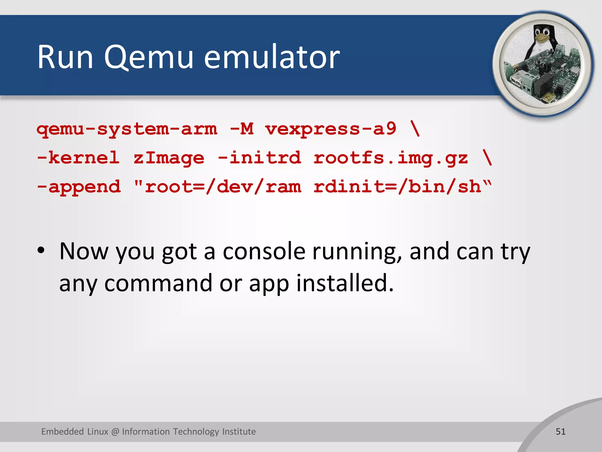 Run Qemu emulator
qemu-system-arm -M vexpress-a9 
-kernel zImage -initrd rootfs.img.gz 
-append "root=/dev/ram rdinit=/bin/sh“
• Now you got a console running, and can try
any command or app installed.
51Embedded Linux @ Information Technology Institute
 