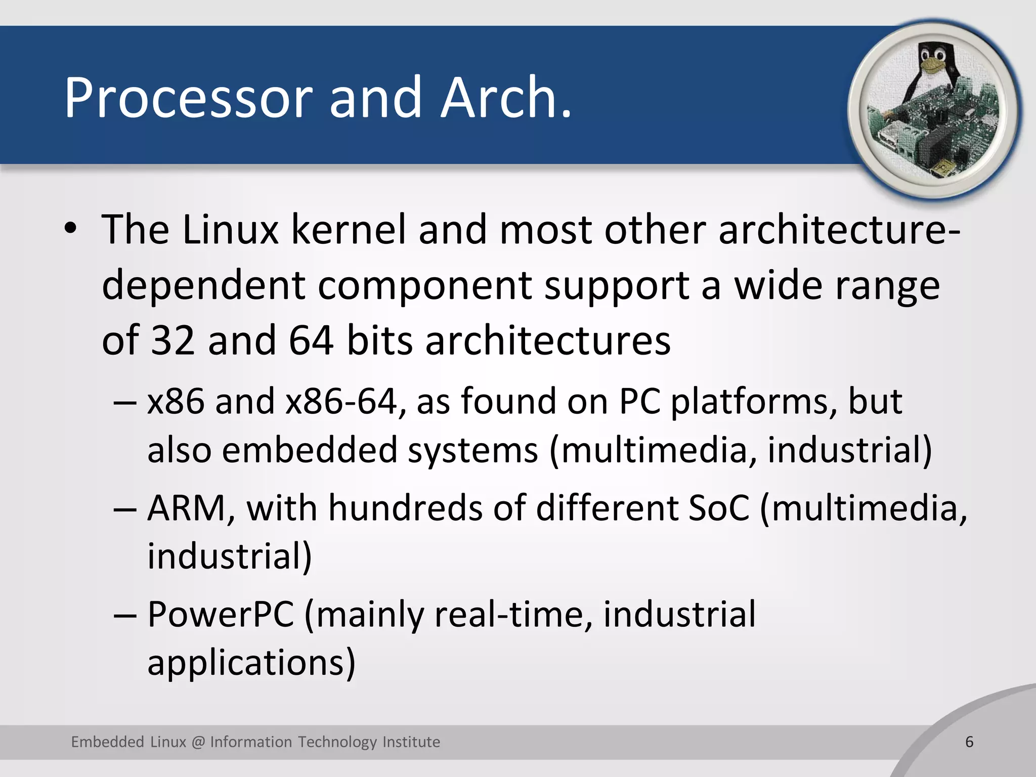 Processor and Arch.
• The Linux kernel and most other architecture-
dependent component support a wide range
of 32 and 64 bits architectures
– x86 and x86-64, as found on PC platforms, but
also embedded systems (multimedia, industrial)
– ARM, with hundreds of different SoC (multimedia,
industrial)
– PowerPC (mainly real-time, industrial
applications)
6Embedded Linux @ Information Technology Institute
 