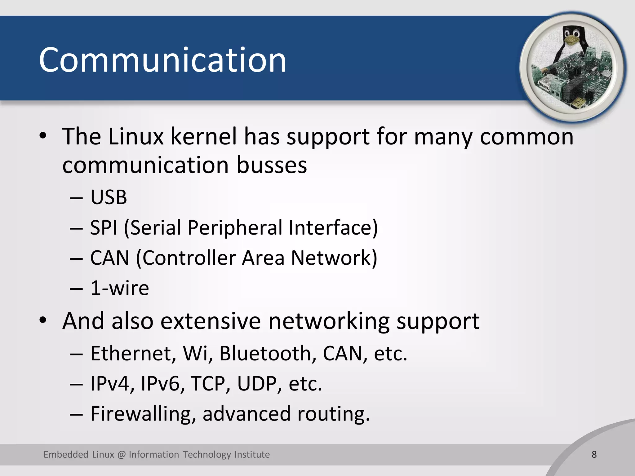 Communication
• The Linux kernel has support for many common
communication busses
– USB
– SPI (Serial Peripheral Interface)
– CAN (Controller Area Network)
– 1-wire
• And also extensive networking support
– Ethernet, Wi, Bluetooth, CAN, etc.
– IPv4, IPv6, TCP, UDP, etc.
– Firewalling, advanced routing.
8Embedded Linux @ Information Technology Institute
 