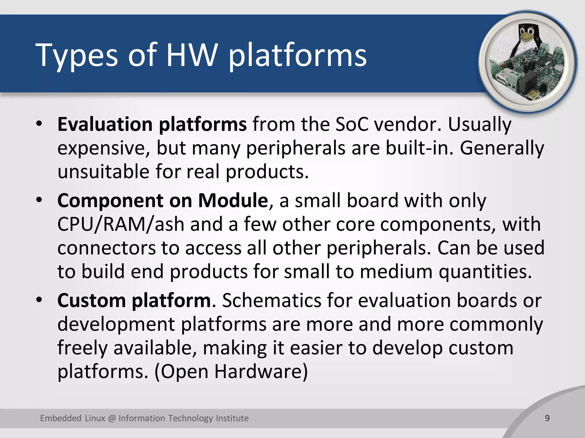 Types of HW platforms
• Evaluation platforms from the SoC vendor. Usually
expensive, but many peripherals are built-in. Generally
unsuitable for real products.
• Component on Module, a small board with only
CPU/RAM/ash and a few other core components, with
connectors to access all other peripherals. Can be used
to build end products for small to medium quantities.
• Custom platform. Schematics for evaluation boards or
development platforms are more and more commonly
freely available, making it easier to develop custom
platforms. (Open Hardware)
9Embedded Linux @ Information Technology Institute
 