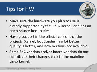Tips for HW
• Make sure the hardware you plan to use is
already supported by the Linux kernel, and has an
open-source bootloader.
• Having support in the official versions of the
projects (kernel, bootloader) is a lot better:
quality is better, and new versions are available.
• Some SoC vendors and/or board vendors do not
contribute their changes back to the mainline
Linux kernel.
10Embedded Linux @ Information Technology Institute
 