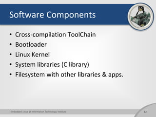 Software Components
• Cross-compilation ToolChain
• Bootloader
• Linux Kernel
• System libraries (C library)
• Filesystem with other libraries & apps.
12Embedded Linux @ Information Technology Institute
 