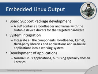 Embedded Linux Output
• Board Support Package development
– A BSP contains a bootloader and kernel with the
suitable device drivers for the targeted hardware
• System integration
– Integrate all the components, bootloader, kernel,
third-party libraries and applications and in-house
applications into a working system
• Development of applications
– Normal Linux applications, but using specially chosen
libraries
13Embedded Linux @ Information Technology Institute
 