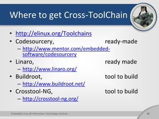 Where to get Cross-ToolChain
• http://elinux.org/Toolchains
• Codesourcery, ready-made
– http://www.mentor.com/embedded-
software/codesourcery
• Linaro, ready made
– http://www.linaro.org/
• Buildroot, tool to build
– http://www.buildroot.net/
• Crosstool-NG, tool to build
– http://crosstool-ng.org/
16Embedded Linux @ Information Technology Institute
 