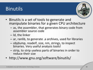 Binutils
• Binutils is a set of tools to generate and
manipulate binaries for a given CPU architecture
– as, the assembler, that generates binary code from
assembler source code
– ld, the linker
– ar, ranlib, to generate .a archives, used for libraries
– objdump, readelf, size, nm, strings, to inspect
binaries. Very useful analysis tools!
– strip, to strip useless parts of binaries in order to
reduce their size
• http://www.gnu.org/software/binutils/
20Embedded Linux @ Information Technology Institute
 