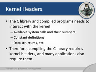 Kernel Headers
• The C library and compiled programs needs to
interact with the kernel
– Available system calls and their numbers
– Constant definitions
– Data structures, etc.
• Therefore, compiling the C library requires
kernel headers, and many applications also
require them.
21Embedded Linux @ Information Technology Institute
 