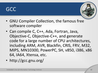 GCC
• GNU Compiler Collection, the famous free
software compiler
• Can compile C, C++, Ada, Fortran, Java,
Objective-C, Objective-C++, and generate
code for a large number of CPU architectures,
including ARM, AVR, Blackfin, CRIS, FRV, M32,
MIPS, MN10300, PowerPC, SH, v850, i386, x86
64, IA64, Xtensa, etc.
• http://gcc.gnu.org/
22Embedded Linux @ Information Technology Institute
 