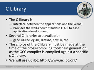 C Library
• The C library is
– Interface between the applications and the kernel
– Provides the well-known standard C API to ease
application development
• Several C libraries are available:
– glibc, uClibc, eglibc, dietlibc, newlib, etc.
• The choice of the C library must be made at the
time of the cross-compiling toolchain generation,
as the GCC compiler is compiled against a specific
c C library.
• We will use uClibc: http://www.uclibc.org/
23Embedded Linux @ Information Technology Institute
 