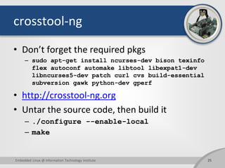 crosstool-ng
• Don’t forget the required pkgs
– sudo apt-get install ncurses-dev bison texinfo
flex autoconf automake libtool libexpat1-dev
libncurses5-dev patch curl cvs build-essential
subversion gawk python-dev gperf
• http://crosstool-ng.org
• Untar the source code, then build it
– ./configure --enable-local
– make
25Embedded Linux @ Information Technology Institute
 