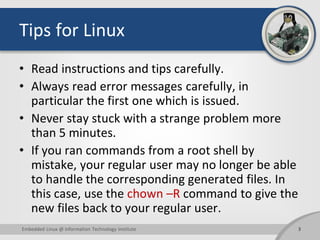 Tips for Linux
• Read instructions and tips carefully.
• Always read error messages carefully, in
particular the first one which is issued.
• Never stay stuck with a strange problem more
than 5 minutes.
• If you ran commands from a root shell by
mistake, your regular user may no longer be able
to handle the corresponding generated files. In
this case, use the chown –R command to give the
new files back to your regular user.
3Embedded Linux @ Information Technology Institute
 