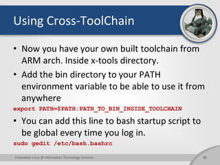 Using Cross-ToolChain
• Now you have your own built toolchain from
ARM arch. Inside x-tools directory.
• Add the bin directory to your PATH
environment variable to be able to use it from
anywhere
export PATH=$PATH:PATH_TO_BIN_INSIDE_TOOLCHAIN
• You can add this line to bash startup script to
be global every time you log in.
sudo gedit /etc/bash.bashrc
31Embedded Linux @ Information Technology Institute
 