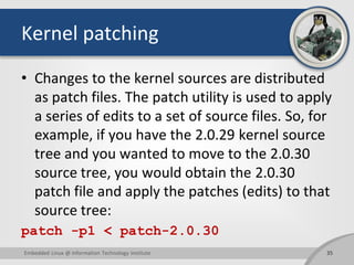 Kernel patching
• Changes to the kernel sources are distributed
as patch files. The patch utility is used to apply
a series of edits to a set of source files. So, for
example, if you have the 2.0.29 kernel source
tree and you wanted to move to the 2.0.30
source tree, you would obtain the 2.0.30
patch file and apply the patches (edits) to that
source tree:
patch -p1 < patch-2.0.30
35Embedded Linux @ Information Technology Institute
 