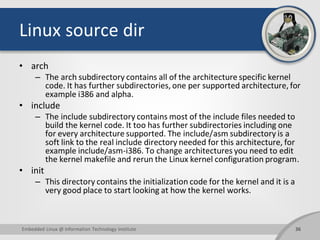 Linux source dir
• arch
– The arch subdirectory contains all of the architecture specific kernel
code. It has further subdirectories, one per supported architecture, for
example i386 and alpha.
• include
– The include subdirectory contains most of the include files needed to
build the kernel code. It too has further subdirectories including one
for every architecture supported. The include/asm subdirectory is a
soft link to the real include directory needed for this architecture, for
example include/asm-i386. To change architectures you need to edit
the kernel makefile and rerun the Linux kernel configuration program.
• init
– This directory contains the initialization code for the kernel and it is a
very good place to start looking at how the kernel works.
36Embedded Linux @ Information Technology Institute
 