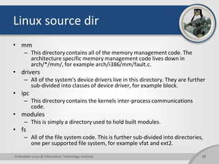 Linux source dir
• mm
– This directory contains all of the memory management code. The
architecture specific memory management code lives down in
arch/*/mm/, for example arch/i386/mm/fault.c.
• drivers
– All of the system's device drivers live in this directory. They are further
sub-divided into classes of device driver, for example block.
• ipc
– This directory contains the kernels inter-process communications
code.
• modules
– This is simply a directory used to hold built modules.
• fs
– All of the file system code. This is further sub-divided into directories,
one per supported file system, for example vfat and ext2.
37Embedded Linux @ Information Technology Institute
 