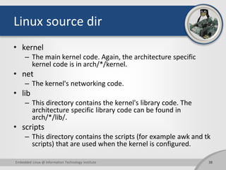 Linux source dir
• kernel
– The main kernel code. Again, the architecture specific
kernel code is in arch/*/kernel.
• net
– The kernel's networking code.
• lib
– This directory contains the kernel's library code. The
architecture specific library code can be found in
arch/*/lib/.
• scripts
– This directory contains the scripts (for example awk and tk
scripts) that are used when the kernel is configured.
38Embedded Linux @ Information Technology Institute
 