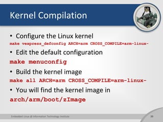 Kernel Compilation
• Configure the Linux kernel
make vexpress_defconfig ARCH=arm CROSS_COMPILE=arm-linux-
• Edit the default configuration
make menuconfig
• Build the kernel image
make all ARCH=arm CROSS_COMPILE=arm-linux-
• You will find the kernel image in
arch/arm/boot/zImage
39Embedded Linux @ Information Technology Institute
 