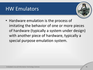 HW Emulators
• Hardware emulation is the process of
imitating the behavior of one or more pieces
of hardware (typically a system under design)
with another piece of hardware, typically a
special purpose emulation system.
41Embedded Linux @ Information Technology Institute
 