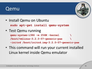 Qemu
• Install Qemu on Ubuntu
sudo apt-get install qemu-system
• Test Qemu running
qemu-system-i386 -m 256M –kernel 
/boot/vmlinuz-3.2.0-57-generic-pae 
-initrd /boot/initrd.img-3.2.0-57-generic-pae
• This command will run your current installed
Linux kernel inside Qemu emulator
43Embedded Linux @ Information Technology Institute
 