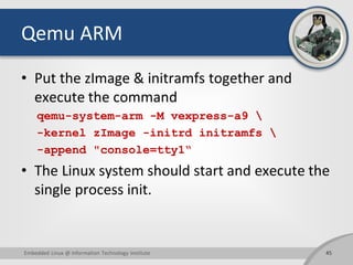 Qemu ARM
• Put the zImage & initramfs together and
execute the command
qemu-system-arm -M vexpress-a9 
-kernel zImage -initrd initramfs 
-append "console=tty1“
• The Linux system should start and execute the
single process init.
45Embedded Linux @ Information Technology Institute
 